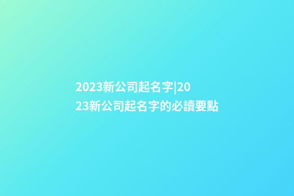 2023新公司起名字|2023新公司起名字的必讀要點-第1張-公司起名-玄機派